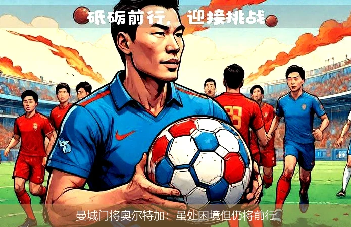 曼城门将奥尔特加:虽处困境但仍将前行