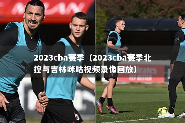 2023cba赛季（2023cba赛季北控与吉林咪咕视频录像回放）