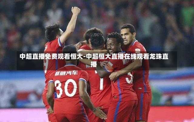 中超直播免费观看恒大-中超恒大直播在线观看龙珠直播