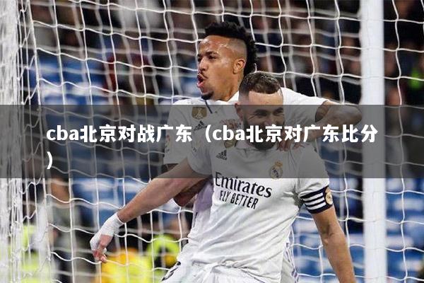 cba北京对战广东（cba北京对广东比分）