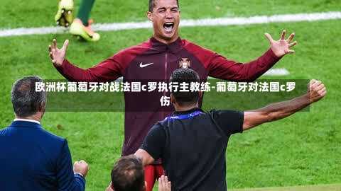 欧洲杯葡萄牙对战法国c罗执行主教练-葡萄牙对法国c罗伤