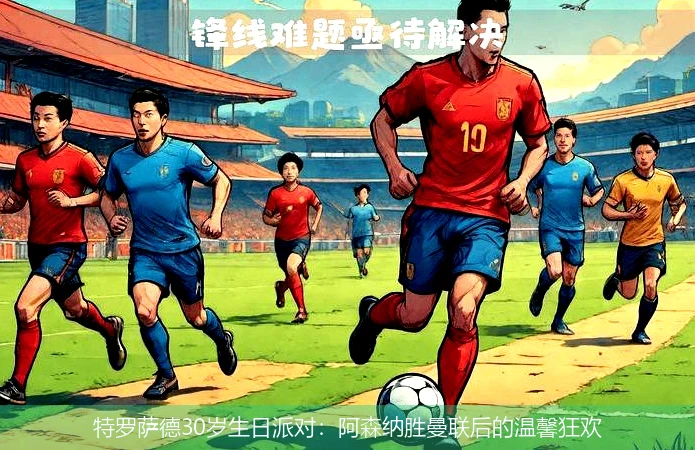 特罗萨德30岁生日派对：阿森纳胜曼联后的温馨狂欢