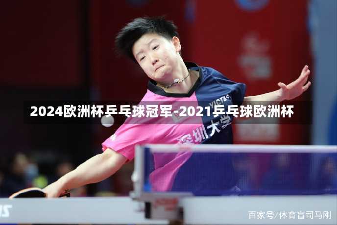 2024欧洲杯乒乓球冠军-2021乒乓球欧洲杯