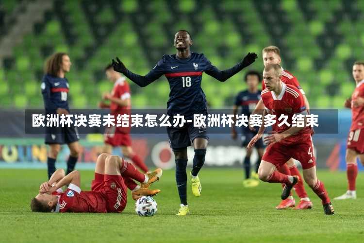 欧洲杯决赛未结束怎么办-欧洲杯决赛多久结束