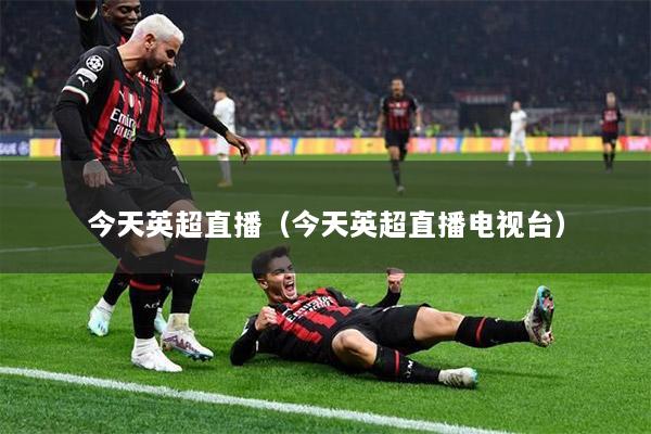 今天英超直播（今天英超直播电视台）