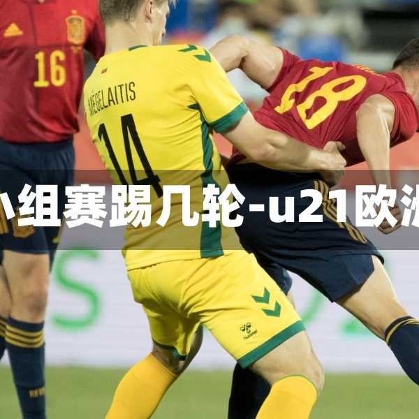 u21欧洲杯小组赛踢几轮-u21欧洲杯预选赛