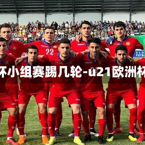 u21欧洲杯小组赛踢几轮-u21欧洲杯预选赛