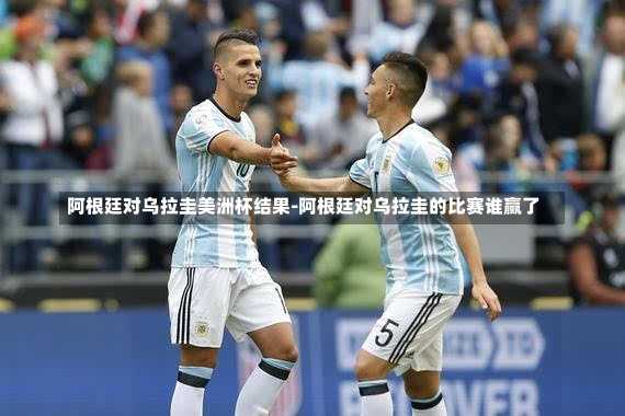 阿根廷对乌拉圭美洲杯结果-阿根廷对乌拉圭的比赛谁赢了