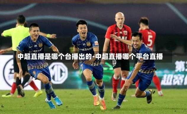 中超直播是哪个台播出的-中超直播哪个平台直播