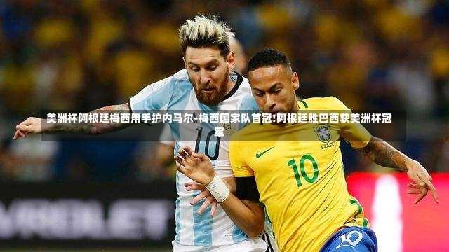 美洲杯阿根廷梅西用手护内马尔-梅西国家队首冠!阿根廷胜巴西获美洲杯冠军