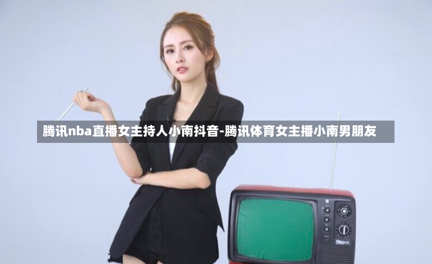 腾讯nba直播女主持人小南抖音-腾讯体育女主播小南男朋友
