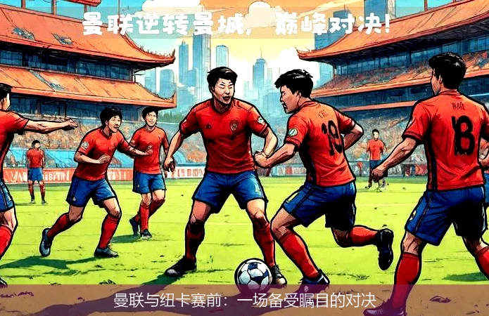 曼联与纽卡赛前：一场备受瞩目的对决