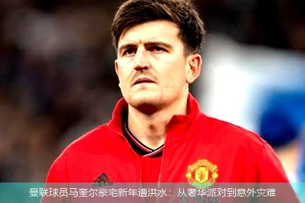 曼联球员马奎尔豪宅新年遭洪水：从奢华派对到意外灾难