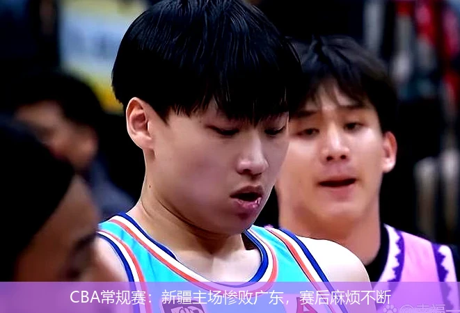 CBA常规赛：新疆主场惨败广东，赛后麻烦不断