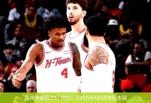 4月15日讯,乌度卡盛赞杰伦·格林：当代NBA的活体标本展