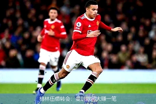 格林伍德转会：曼联或将大赚一笔